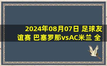 2024年08月07日 足球友谊赛 巴塞罗那vsAC米兰 全场录像